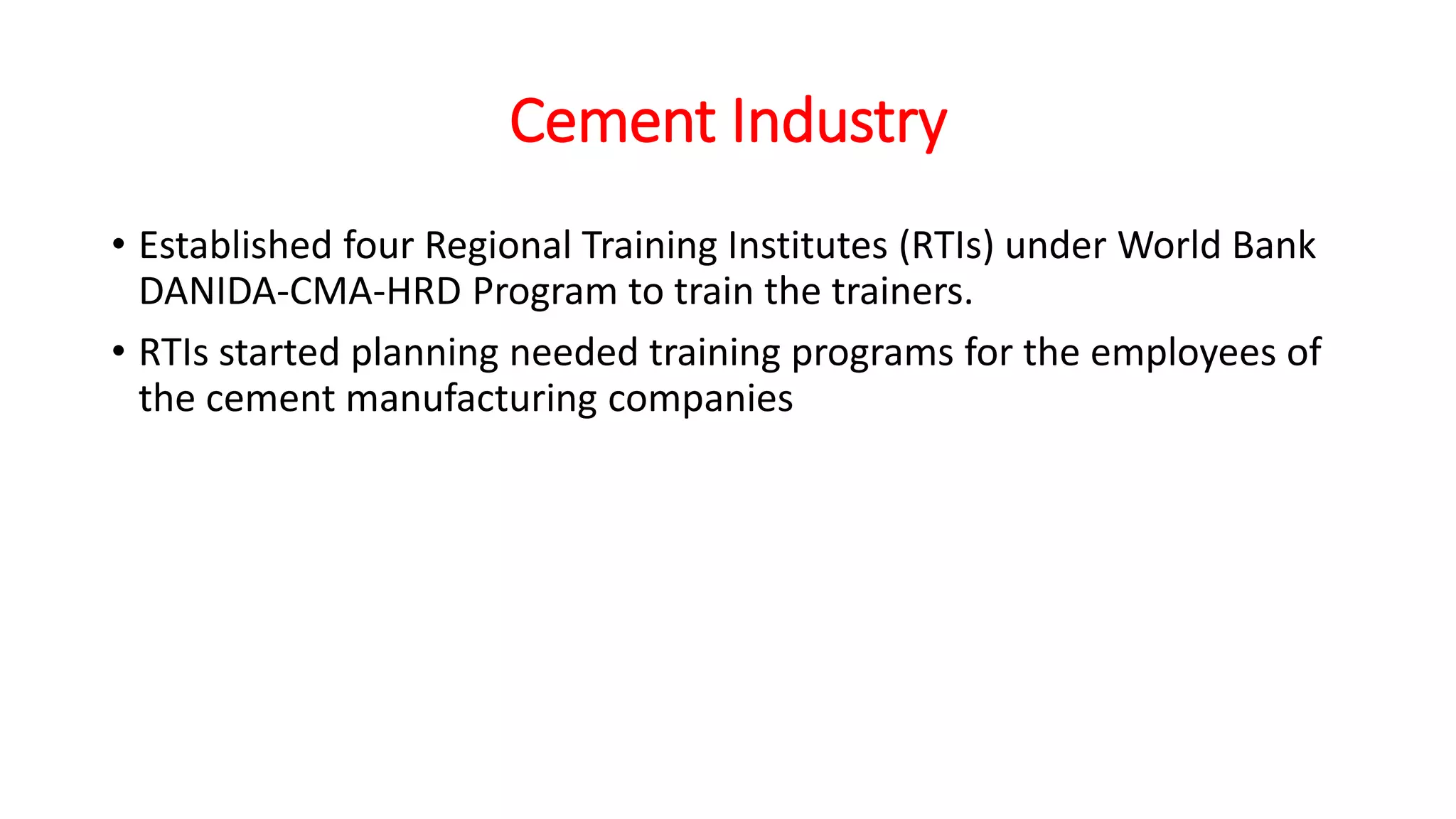 Cement Industry
• Established four Regional Training Institutes (RTIs) under World Bank
DANIDA-CMA-HRD Program to train the trainers.
• RTIs started planning needed training programs for the employees of
the cement manufacturing companies
 