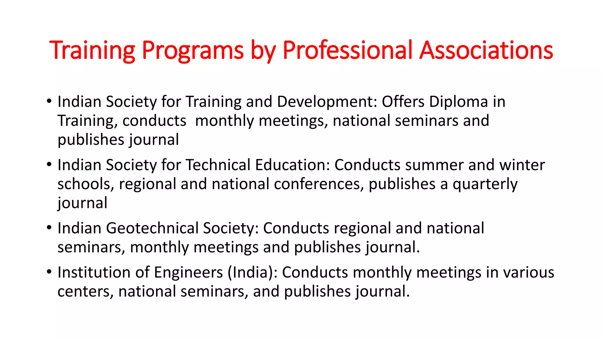 Training Programs by Professional Associations
• Indian Society for Training and Development: Offers Diploma in
Training, conducts monthly meetings, national seminars and
publishes journal
• Indian Society for Technical Education: Conducts summer and winter
schools, regional and national conferences, publishes a quarterly
journal
• Indian Geotechnical Society: Conducts regional and national
seminars, monthly meetings and publishes journal.
• Institution of Engineers (India): Conducts monthly meetings in various
centers, national seminars, and publishes journal.
 