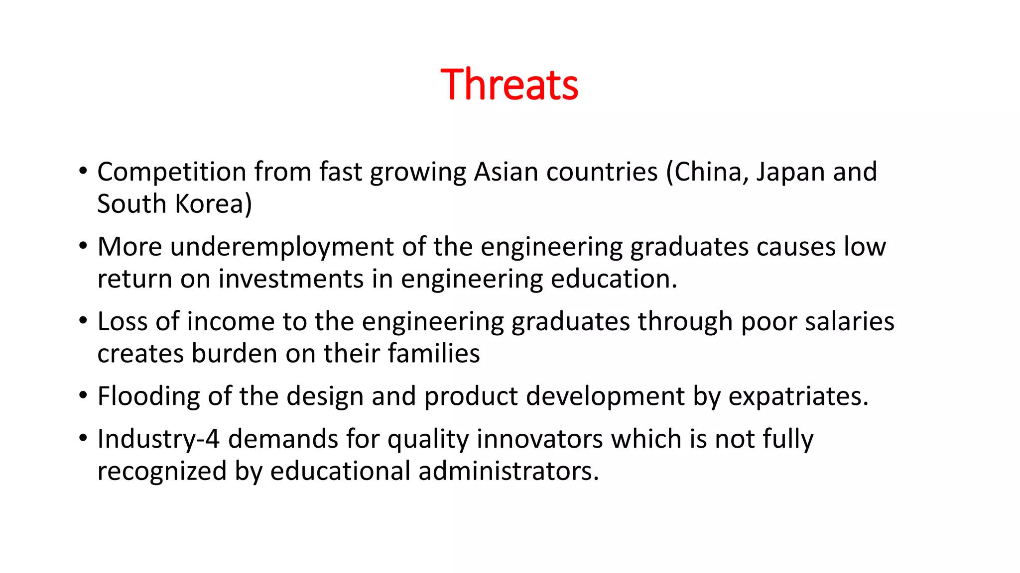 Threats
• Competition from fast growing Asian countries (China, Japan and
South Korea)
• More underemployment of the engineering graduates causes low
return on investments in engineering education.
• Loss of income to the engineering graduates through poor salaries
creates burden on their families
• Flooding of the design and product development by expatriates.
• Industry-4 demands for quality innovators which is not fully
recognized by educational administrators.
 