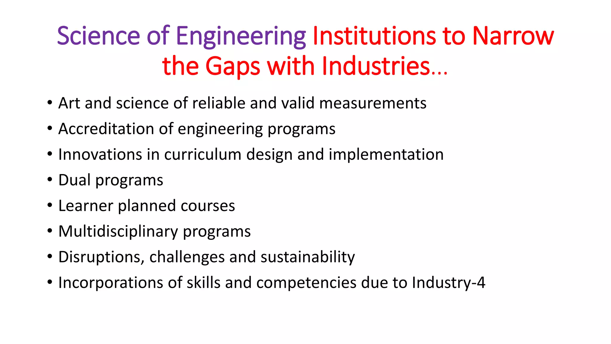Science of Engineering Institutions to Narrow
the Gaps with Industries…
• Art and science of reliable and valid measurements
• Accreditation of engineering programs
• Innovations in curriculum design and implementation
• Dual programs
• Learner planned courses
• Multidisciplinary programs
• Disruptions, challenges and sustainability
• Incorporations of skills and competencies due to Industry-4
 