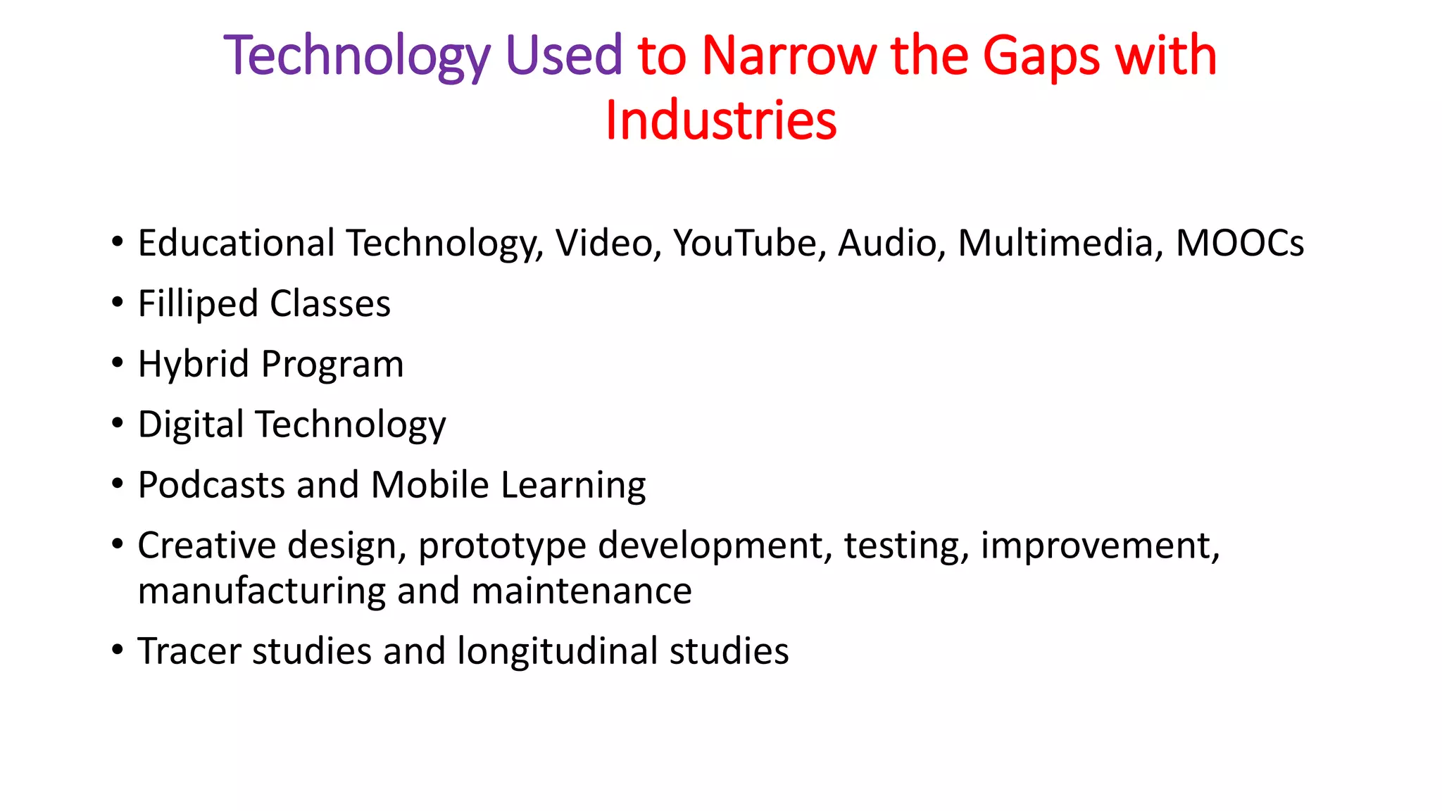 Technology Used to Narrow the Gaps with
Industries
• Educational Technology, Video, YouTube, Audio, Multimedia, MOOCs
• Filliped Classes
• Hybrid Program
• Digital Technology
• Podcasts and Mobile Learning
• Creative design, prototype development, testing, improvement,
manufacturing and maintenance
• Tracer studies and longitudinal studies
 