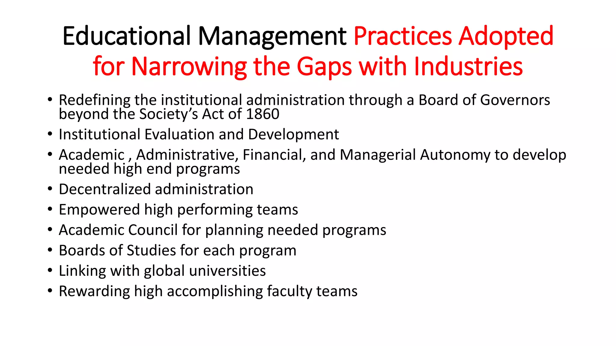 Educational Management Practices Adopted
for Narrowing the Gaps with Industries
• Redefining the institutional administration through a Board of Governors
beyond the Society’s Act of 1860
• Institutional Evaluation and Development
• Academic , Administrative, Financial, and Managerial Autonomy to develop
needed high end programs
• Decentralized administration
• Empowered high performing teams
• Academic Council for planning needed programs
• Boards of Studies for each program
• Linking with global universities
• Rewarding high accomplishing faculty teams
 
