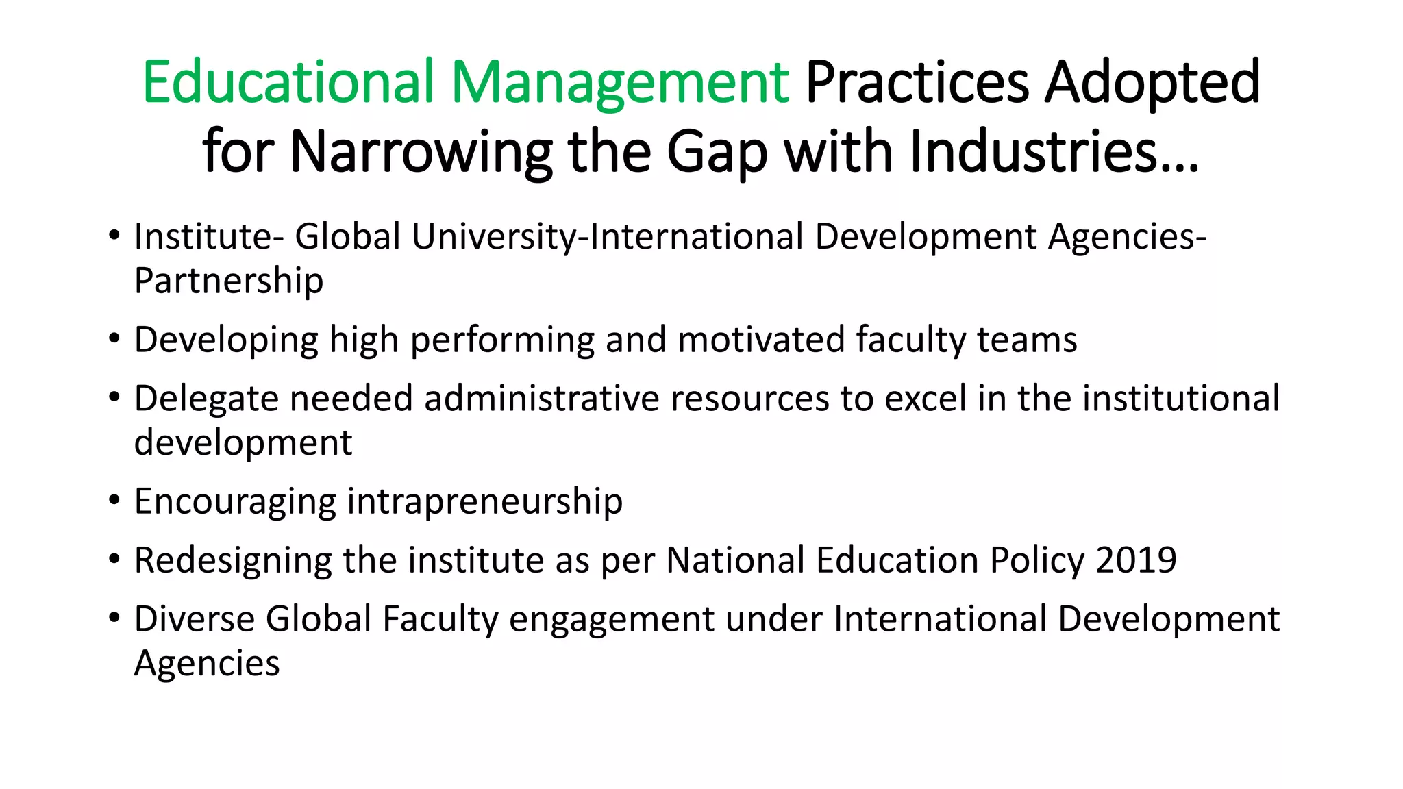 Educational Management Practices Adopted
for Narrowing the Gap with Industries…
• Institute- Global University-International Development Agencies-
Partnership
• Developing high performing and motivated faculty teams
• Delegate needed administrative resources to excel in the institutional
development
• Encouraging intrapreneurship
• Redesigning the institute as per National Education Policy 2019
• Diverse Global Faculty engagement under International Development
Agencies
 