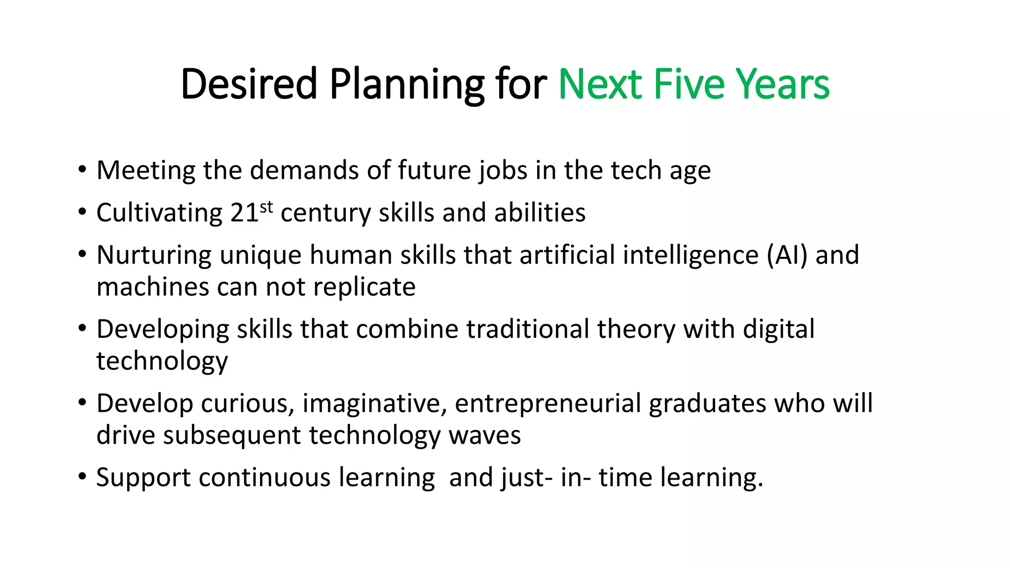 Desired Planning for Next Five Years
• Meeting the demands of future jobs in the tech age
• Cultivating 21st century skills and abilities
• Nurturing unique human skills that artificial intelligence (AI) and
machines can not replicate
• Developing skills that combine traditional theory with digital
technology
• Develop curious, imaginative, entrepreneurial graduates who will
drive subsequent technology waves
• Support continuous learning and just- in- time learning.
 