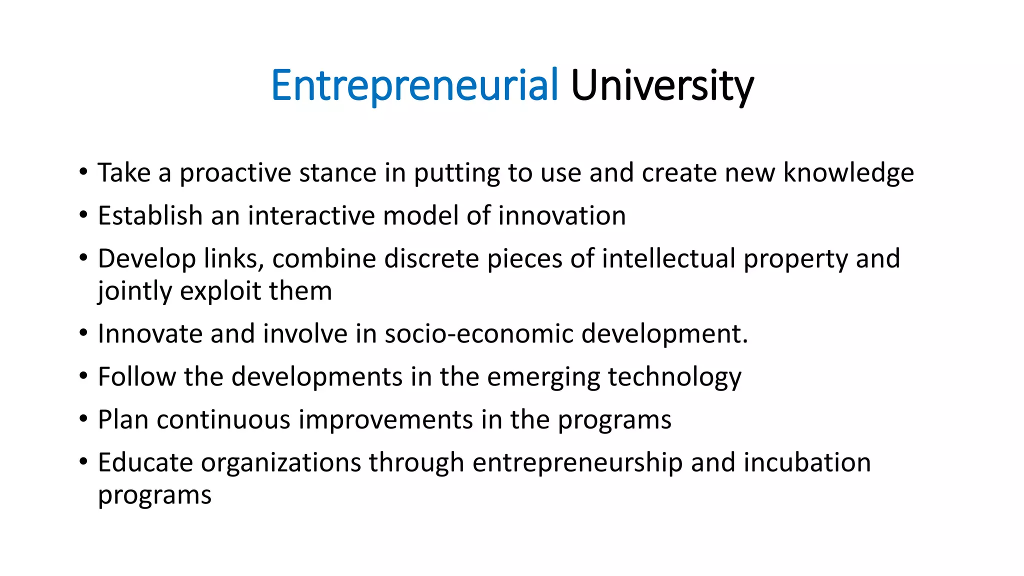Entrepreneurial University
• Take a proactive stance in putting to use and create new knowledge
• Establish an interactive model of innovation
• Develop links, combine discrete pieces of intellectual property and
jointly exploit them
• Innovate and involve in socio-economic development.
• Follow the developments in the emerging technology
• Plan continuous improvements in the programs
• Educate organizations through entrepreneurship and incubation
programs
 