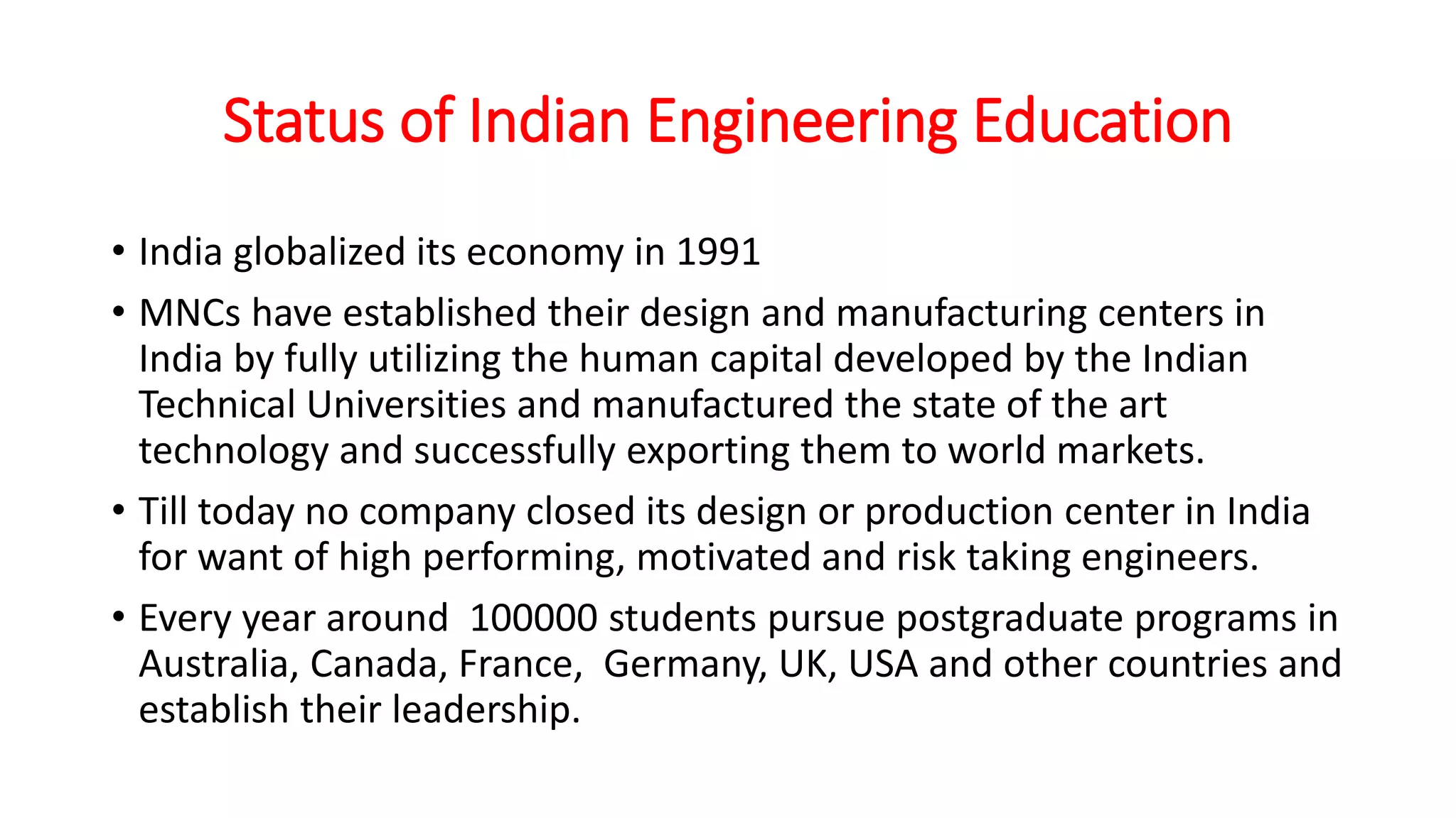 Status of Indian Engineering Education
• India globalized its economy in 1991
• MNCs have established their design and manufacturing centers in
India by fully utilizing the human capital developed by the Indian
Technical Universities and manufactured the state of the art
technology and successfully exporting them to world markets.
• Till today no company closed its design or production center in India
for want of high performing, motivated and risk taking engineers.
• Every year around 100000 students pursue postgraduate programs in
Australia, Canada, France, Germany, UK, USA and other countries and
establish their leadership.
 
