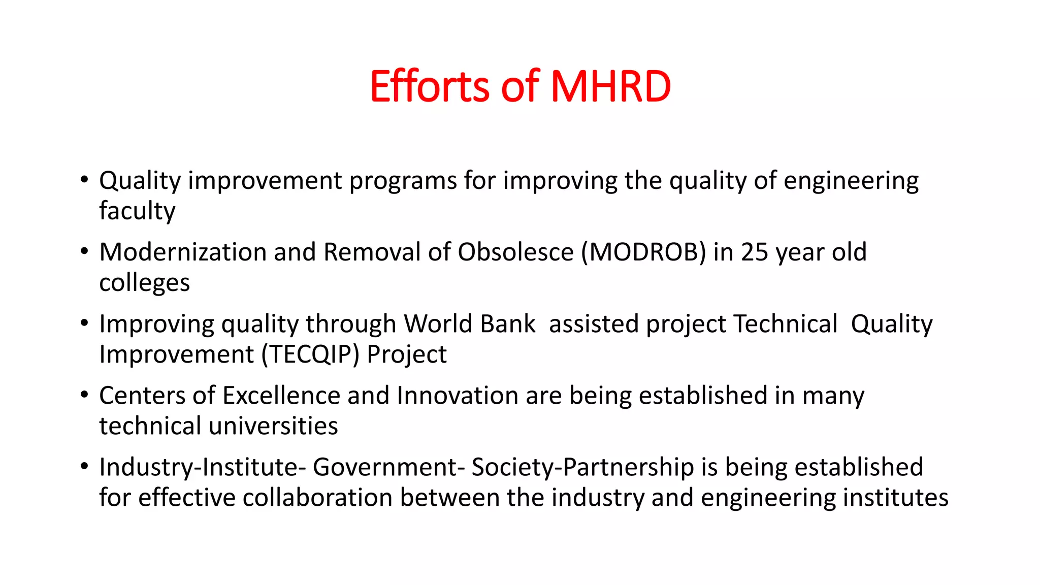 Efforts of MHRD
• Quality improvement programs for improving the quality of engineering
faculty
• Modernization and Removal of Obsolesce (MODROB) in 25 year old
colleges
• Improving quality through World Bank assisted project Technical Quality
Improvement (TECQIP) Project
• Centers of Excellence and Innovation are being established in many
technical universities
• Industry-Institute- Government- Society-Partnership is being established
for effective collaboration between the industry and engineering institutes
 