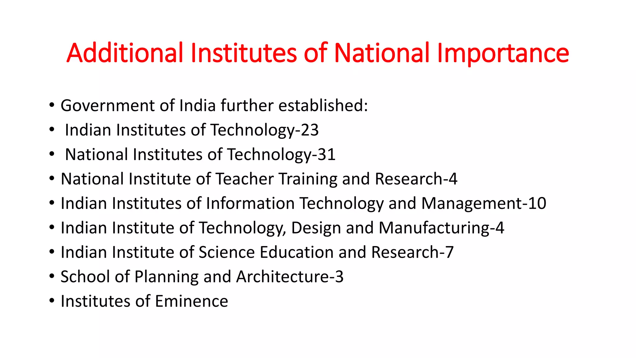 Additional Institutes of National Importance
• Government of India further established:
• Indian Institutes of Technology-23
• National Institutes of Technology-31
• National Institute of Teacher Training and Research-4
• Indian Institutes of Information Technology and Management-10
• Indian Institute of Technology, Design and Manufacturing-4
• Indian Institute of Science Education and Research-7
• School of Planning and Architecture-3
• Institutes of Eminence
 