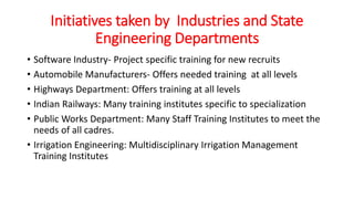 Initiatives taken by Industries and State
Engineering Departments
• Software Industry- Project specific training for new recruits
• Automobile Manufacturers- Offers needed training at all levels
• Highways Department: Offers training at all levels
• Indian Railways: Many training institutes specific to specialization
• Public Works Department: Many Staff Training Institutes to meet the
needs of all cadres.
• Irrigation Engineering: Multidisciplinary Irrigation Management
Training Institutes
 