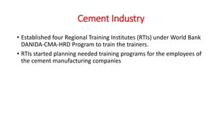 Cement Industry
• Established four Regional Training Institutes (RTIs) under World Bank
DANIDA-CMA-HRD Program to train the trainers.
• RTIs started planning needed training programs for the employees of
the cement manufacturing companies
 