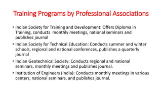 Training Programs by Professional Associations
• Indian Society for Training and Development: Offers Diploma in
Training, conducts monthly meetings, national seminars and
publishes journal
• Indian Society for Technical Education: Conducts summer and winter
schools, regional and national conferences, publishes a quarterly
journal
• Indian Geotechnical Society: Conducts regional and national
seminars, monthly meetings and publishes journal.
• Institution of Engineers (India): Conducts monthly meetings in various
centers, national seminars, and publishes journal.
 