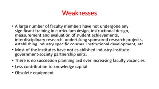 Weaknesses
• A large number of faculty members have not undergone any
significant training in curriculum design, instructional design,
measurement and evaluation of student achievements,
interdisciplinary research, undertaking sponsored research projects,
establishing industry specific courses. Institutional development, etc.
• Most of the institutes have not established industry-institute-
government-society partnership units.
• There is no succession planning and ever increasing faculty vacancies
• Less contribution to knowledge capital
• Obsolete equipment
 