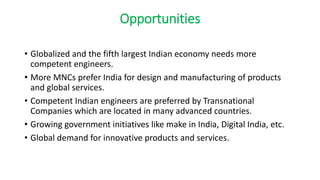 Opportunities
• Globalized and the fifth largest Indian economy needs more
competent engineers.
• More MNCs prefer India for design and manufacturing of products
and global services.
• Competent Indian engineers are preferred by Transnational
Companies which are located in many advanced countries.
• Growing government initiatives like make in India, Digital India, etc.
• Global demand for innovative products and services.
 
