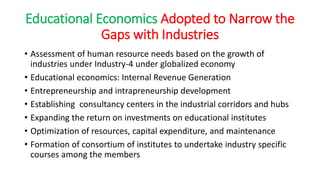 Educational Economics Adopted to Narrow the
Gaps with Industries
• Assessment of human resource needs based on the growth of
industries under Industry-4 under globalized economy
• Educational economics: Internal Revenue Generation
• Entrepreneurship and intrapreneurship development
• Establishing consultancy centers in the industrial corridors and hubs
• Expanding the return on investments on educational institutes
• Optimization of resources, capital expenditure, and maintenance
• Formation of consortium of institutes to undertake industry specific
courses among the members
 