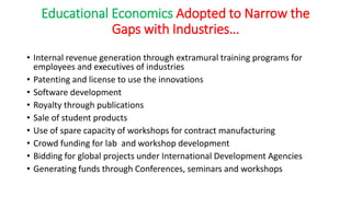 Educational Economics Adopted to Narrow the
Gaps with Industries…
• Internal revenue generation through extramural training programs for
employees and executives of industries
• Patenting and license to use the innovations
• Software development
• Royalty through publications
• Sale of student products
• Use of spare capacity of workshops for contract manufacturing
• Crowd funding for lab and workshop development
• Bidding for global projects under International Development Agencies
• Generating funds through Conferences, seminars and workshops
 
