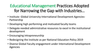 Educational Management Practices Adopted
for Narrowing the Gap with Industries…
• Institute- Global University-International Development Agencies-
Partnership
• Developing high performing and motivated faculty teams
• Delegate needed administrative resources to excel in the institutional
development
• Encouraging intrapreneurship
• Redesigning the institute as per National Education Policy 2019
• Diverse Global Faculty engagement under International Development
Agencies
 