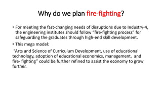 Why do we plan fire-fighting?
• For meeting the fast-changing needs of disruptions due to Industry-4,
the engineering institutes should follow “fire-fighting process” for
safeguarding the graduates through high-end skill development.
• This mega model:
“Arts and Science of Curriculum Development, use of educational
technology, adoption of educational economics, management, and
fire- fighting” could be further refined to assist the economy to grow
further.
 