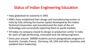 Status of Indian Engineering Education
• India globalized its economy in 1991
• MNCs have established their design and manufacturing centers in
India by fully utilizing the human capital developed by the Indian
Technical Universities and manufactured the state of the art
technology and successfully exporting them to world markets.
• Till today no company closed its design or production center in India
for want of high performing, motivated and risk taking engineers.
• Every year around 100000 students pursue postgraduate programs in
Australia, Canada, France, Germany, UK, USA and other countries and
establish their leadership.
 