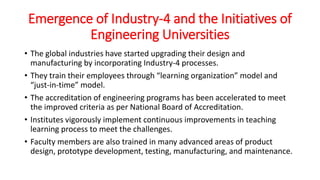 Emergence of Industry-4 and the Initiatives of
Engineering Universities
• The global industries have started upgrading their design and
manufacturing by incorporating Industry-4 processes.
• They train their employees through “learning organization” model and
“just-in-time” model.
• The accreditation of engineering programs has been accelerated to meet
the improved criteria as per National Board of Accreditation.
• Institutes vigorously implement continuous improvements in teaching
learning process to meet the challenges.
• Faculty members are also trained in many advanced areas of product
design, prototype development, testing, manufacturing, and maintenance.
 