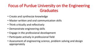 Focus of Purdue University on the Engineering
Graduates
• Create and synthesize knowledge
• Master written and oral communication skills
• Think critically and reflectively
• Demonstrate engineering skills
• Engage in the professional development
• Participate actively in professional field
• Assessment of engineering science, problem solving and design
appropriately
 