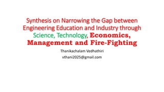 Synthesis on Narrowing the Gap between
Engineering Education and Industry through
Science, Technology, Economics,
Management and Fire-Fighting
Thanikachalam Vedhathiri
vthani2025@gmail.com
 