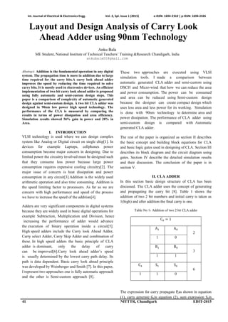 Int. Journal of Electrical & Electronics Engg. Vol. 2, Spl. Issue 1 (2015) e-ISSN: 1694-2310 | p-ISSN: 1694-2426
41 NITTTR, Chandigarh EDIT-2015
Layout and Design Analysis of Carry Look
Ahead Adder using 90nm Technology
Anku Bala
ME Student, National Institute of Technical Teachers’ Training &Research Chandigarh, India
ankubala01@gmail.com
Abstract: Addition is the fundamental operation in any digital
system. The propagation time is more in addition due to large
time required for the carry bits.A carry look ahead adder
improves the speed by reducing the time required to solve
carry bits. It is mostly used in electronics devices. An efficient
implementation of two bit carry look ahead adder is proposed
using fully automatic and semi-custom design steps. This
paper is a comparison of complexity of automatic generated
design against semi-custom design. A two bit CLA adder was
designed in 90nm low power high speed technology. The
performance of the CLA is measured by comparing the
results in terms of power dissipation and area efficiency.
Simulation results showed 56% gain in power and 28% in
Area.
I. INTRODUCTION
VLSI technology is used where we can design complex
system like Analog or Digital circuit on single chip[1]. In
devices for example Laptops, cellphones power
consumption become major concern in designing. Due to
limited power the circuitry involved must be designed such
that they consume less power because large power
consumption requires expensive cooling circuitry[2]. The
major issue of concern is heat dissipation and power
consumption in any circuit[3].Addition is the widely used
arithmetic operation and also time consuming. Addition is
the speed limiting factor to processors. As far as we are
concern with high performance and speed of the process
we have to increase the speed of the addition[4].
The rest of the paper is organized as section II describes
the basic concept and building block equations for CLA
and basic logic gates used in designing of CLA. Section III
describes its block diagram and the circuit diagram using
gates. Section IV describe the detailed simulation results
and their discussion. The conclusion of the paper is in
section V.
II. CLA ADDER
In this section basic design structure of CLA has been
discussed. The CLA adder uses the concept of generating
and propagating the carry bit [8]. Table 1 shows the
addition of two 2 bit numbers and initial carry is taken as
1(high) and after addition the final carry is one.
Table No 1- Addition of two 2 bit CLA adder
C = 1
A A
2
1 0
B B
3
1 1
C S S
6
1 1 0
The expression for carry propagate Pas shown in equation
(1), carry generate G in equation (2), sum expression S in
These two approaches are executed using VLSI
simulation tools. I made a comparison between
automatic generated CLA adder and semi-custom using
DSCH and Micro-wind that how we can reduce the area
and power consumption. The power can be consumed
and area can be reduced using Semi-custom design
because the designer can create compact design which
uses less area and less power for its working. Simulation
is done with 90nm technology to determine area and
power dissipation. The performance of CLA adder using
semi-custom design is compared with Automatic
generated CLA adder.
Adders are very significant components in digital systems
because they are widely used in basic digital operations for
example Subtraction, Multiplication and Division, hence
increasing the performance of adder would advance
the execution of binary operation inside a circuit[5].
High speed adders include the Carry look Ahead Adder,
Carry select Adder, Carry Skip Adder and combination of
these. In high speed adders the basic principle of CLA
adder is dominant, only the delay of carry
can be improved[6].Carry look ahead adder’s speed
is usually determined by the lowest carry path delay. Its
path is data dependent. Basic carry look ahead principle
was developed by Weinberger and Smith [7]. In this paper,
I represent two approaches one is fully automatic approach
and the other is Semi-custom approach [8].
 