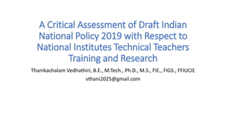 A Critical Assessment of Draft Indian
National Policy 2019 with Respect to
National Institutes Technical Teachers
Training and Research
Thanikachalam Vedhathiri, B.E., M.Tech., Ph.D., M.S., FIE., FIGS., FFIUCIE
vthani2025@gmail.com
 