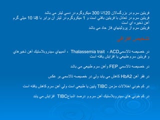 فريتين سرم در بزرگسالان  120 تا  300  ميكروگرم در دسي ليتر مي باشد فريتين سرم در تعادل با فريتين بافتي است و  1  ميكروگرم در ليتر آن برابر با  8 تا  10  ميلي گرم  آهن ذخيره اي است  فريتين سرم از پروتًينهاي فاز حاد مي باشد تشخيص افتراقي  در خصيصه تالاسمي Thalassemia trait  ،  ACD  ، آنميهاي سيدروبلاستيك آهن ذخيرهاي و فريتين سرم طبيعي يا افزايش يافته است در خصيصه تالاسمي  FEP   وآهن سرم طبيعي مي باشد در فقر آهن  HbA2   كاهش مي يابد ولي در خصيصه تالاسمي بر عكس  در كم خوني اختلالات مزمن  TIBC   پايين يا طبيعي است ولي آهن سرم كاهش يافته است در كم خوني هاي سيدروبلاستيك آهن سرم و درصد اشباع TIBC  افزايش مي يابد   
