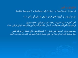 متابوليسم آهن دو سوم از آهن تام بدن در اريترون  ( نورموبلاست و اريتروسيت ها ) است هر ميلي ليتر از گويچه هاي قرمز حاوي  1  ميلي گرم آهن است آهن ذخيره به دو صورت وجود دارد  :  فريتين ، هموسيدرين  فريتين يك كمپاكس محلول در آب از نمك فريك و يك پروتـ‌‌ًين،به نام آپوفريتين است هموسيدرين در آب حل نمي شود و از تجمعات بلورهاي هسته اي فريك اكسي هيدروكسيد همراه با پوسته پروتًيني نسبتأ يا كاملإ تخريب شده، درست شده است 