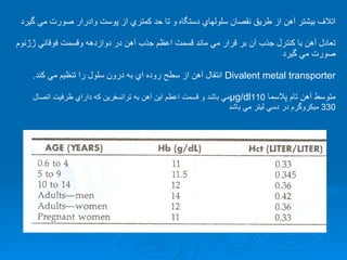 اتلاف بيشتر آهن از طريق نقصان سلولهاي دستگاه   و تا حد كمتري از پوست وادرار صورت مي گيرد تعادل آهن با كنترل جذب آن بر قرار مي ماند قسمت اعظم جذب آهن در دوازدهه وقسمت فوقاني ژژنوم صورت مي گيرد Divalent metal transporter   انتقال آهن از سطح روده اي به درون سلول را تنظيم مي كند . متوسط آهن تام پلاسما  µg/dl 110 مي باشد و قسمت اعظم اين آهن به ترانسفرين كه داراي ظرفيت اتصال  330  ميكروگرم در دسي ليتر مي باشد  