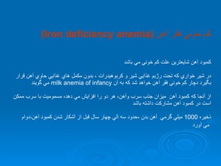 كم خوني فقر آهن  (Iron deficiency anemia) كمبود آهن شايعترين علت كم خوني مي باشد در شير خواري كه تحت رژيم غذايي شير و كربوهيدرات ، بدون مكمل هاي غذايي حاوي آهن قرار بگيرد دچار كم خوني فقر آهن خواهد شد كه به آن  milk anemia of infancy   مي گويند از آنجا كه كمبود آهن  ميزان جذب سرب وآهن، هر دو را افزايش مي دهد، مسموميت با سرب ممكن  است در كمبود آهن مشاركت داشته باشد ذخيره  1000  ميلي گرمي  آهن بدن ،حدود سه الي چهار سال قبل از آشكار شدن كمبود آهن،دوام مي آورد  
