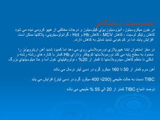 خصوصيات آزمايشگاهي  : در خون ميكروسيتوز، آنيزوسيتوز،پوًي كيلوسيتوز و درجات مختلفي از هيپو كرومي ديده مي شود  كاهش رتيكو لوسيت ، كاهش  MCV   ، كاهش  Hb   و  Hct   ، گرانولوسيتوپني، پلاكتها ممكن است افزايش يابند اما در كم خوني شديد تمايل به كاهش دارند . در مغز استخوان ابتدا هيپرپلازي نورموبلاستي روي مي دهد اما كمبود شديد آهن اريتروپوًيز را محدود به سطح پايه مي كند نورموبلاستها كوچكتر وداراي  Hb   كمتر با كناره هاي رشته رشته و شكلي نا منظم كاهش سيدروبلاستها تا كمتر از  20%  ، نوتروفيلهاي غول آسا و متا ميلوسيتهاي بزرگ آهن سرم كمتر از  50  تا  160  ميكرو گرم در دسي ليتر نرمال مي باشد TIBC   نسبت به حالت طبيعي  (250 تا  400  ميكرو گرم در دسي ليتر )  افزايش مي يابد درصد اشباع  TIBC   كمتر از  20  الي  55 %  طبيعي مي باشد  