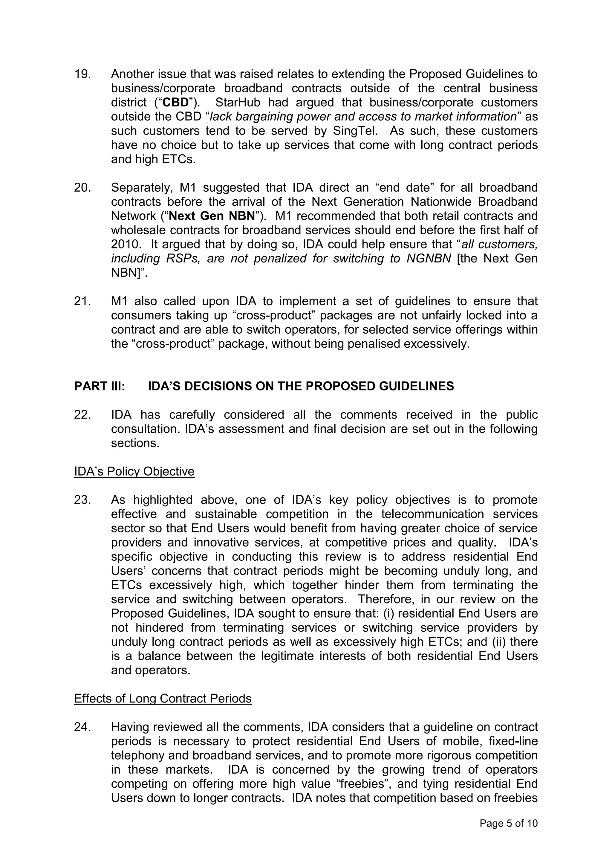 19.   Another issue that was raised relates to extending the Proposed Guidelines to
      business/corporate broadband contracts outside of the central business
      district (“CBD”). StarHub had argued that business/corporate customers
      outside the CBD “lack bargaining power and access to market information” as
      such customers tend to be served by SingTel. As such, these customers
      have no choice but to take up services that come with long contract periods
      and high ETCs.

20.   Separately, M1 suggested that IDA direct an “end date” for all broadband
      contracts before the arrival of the Next Generation Nationwide Broadband
      Network (“Next Gen NBN”). M1 recommended that both retail contracts and
      wholesale contracts for broadband services should end before the first half of
      2010. It argued that by doing so, IDA could help ensure that “all customers,
      including RSPs, are not penalized for switching to NGNBN [the Next Gen
      NBN]”.

21.   M1 also called upon IDA to implement a set of guidelines to ensure that
      consumers taking up “cross-product” packages are not unfairly locked into a
      contract and are able to switch operators, for selected service offerings within
      the “cross-product” package, without being penalised excessively.


PART III:    IDA’S DECISIONS ON THE PROPOSED GUIDELINES

22.   IDA has carefully considered all the comments received in the public
      consultation. IDA’s assessment and final decision are set out in the following
      sections.

IDA’s Policy Objective

23.   As highlighted above, one of IDA’s key policy objectives is to promote
      effective and sustainable competition in the telecommunication services
      sector so that End Users would benefit from having greater choice of service
      providers and innovative services, at competitive prices and quality. IDA’s
      specific objective in conducting this review is to address residential End
      Users’ concerns that contract periods might be becoming unduly long, and
      ETCs excessively high, which together hinder them from terminating the
      service and switching between operators. Therefore, in our review on the
      Proposed Guidelines, IDA sought to ensure that: (i) residential End Users are
      not hindered from terminating services or switching service providers by
      unduly long contract periods as well as excessively high ETCs; and (ii) there
      is a balance between the legitimate interests of both residential End Users
      and operators.

Effects of Long Contract Periods

24.   Having reviewed all the comments, IDA considers that a guideline on contract
      periods is necessary to protect residential End Users of mobile, fixed-line
      telephony and broadband services, and to promote more rigorous competition
      in these markets. IDA is concerned by the growing trend of operators
      competing on offering more high value “freebies”, and tying residential End
      Users down to longer contracts. IDA notes that competition based on freebies

                                                                           Page 5 of 10
 