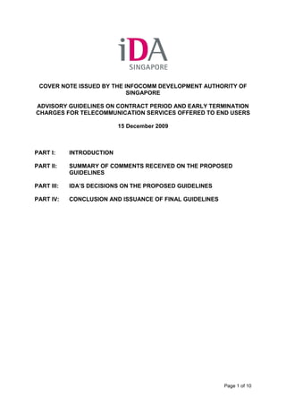 COVER NOTE ISSUED BY THE INFOCOMM DEVELOPMENT AUTHORITY OF
                           SINGAPORE

ADVISORY GUIDELINES ON CONTRACT PERIOD AND EARLY TERMINATION
CHARGES FOR TELECOMMUNICATION SERVICES OFFERED TO END USERS

                           15 December 2009



PART I:     INTRODUCTION

PART II:    SUMMARY OF COMMENTS RECEIVED ON THE PROPOSED
            GUIDELINES

PART III:   IDA’S DECISIONS ON THE PROPOSED GUIDELINES

PART IV:    CONCLUSION AND ISSUANCE OF FINAL GUIDELINES




                                                          Page 1 of 10
 