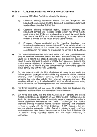 PART IV:    CONCLUSION AND ISSUANCE OF FINAL GUIDELINES

43.   In summary, IDA’s Final Guidelines stipulate the following:

      (a)   Operators offering residential mobile, fixed-line telephony, and
            broadband services must limit the duration of contract periods for such
            services to no more than 24 months.

      (b)   Operators offering residential mobile, fixed-line telephony and
            broadband services with contract periods longer than three months
            must ensure that ETCs are graduated on a month-by-month basis.
            This means that ETCs must decrease monthly, in tandem with the
            number of months that are left on an End User’s contract.

      (c)   Operators offering residential mobile, fixed-line telephony, and
            broadband services must ensure that any ETCs for early termination of
            a service contract do not include costs that will be avoided by the
            operators when they cease the provision of the service to the End User.

44.   The Final Guidelines will take effect on 1 March 2010. The guidelines will not
      apply to contracts concluded before this date. Notwithstanding this, IDA
      would like to remind the affected operators that this period of transition is
      meant to allow operators to adjust or modify their processes, systems and
      existing service offerings, if necessary, to comply with the guidelines. IDA
      expects that, in the interim, any new service offerings introduced by operators
      should comply fully with the Final Guidelines.

45.   For avoidance of doubt, the Final Guidelines will apply to any single and
      multiple product packages which include any residential mobile, fixed-line
      telephony and/or broadband services, including those multiple-product
      packages that may also include other types of residential services. The
      guidelines will also apply to all value-added services offered pursuant to any
      residential mobile, fixed-line telephony and/or broadband services.

46.   The Final Guidelines will not apply to mobile, fixed-line telephony and
      broadband services offered to business/corporate customers.

47.   IDA would also clarify that the Final Guidelines are advisory and do not
      impose any binding legal obligation on IDA. However, the Final Guidelines do
      clarify the standards that IDA will generally apply in assessing whether a
      service agreement contravenes the Code.           Accordingly, IDA expects
      operators offering residential mobile, fixed-line telephony and broadband
      services to comply with the Final Guidelines. If IDA discovers that any
      operator offering residential mobile, fixed-line telephony and broadband
      services does not meet the requirements set out in the Final Guidelines, IDA
      will consider taking regulatory actions that IDA deems necessary or
      appropriate.




                                                                         Page 10 of 10
 
