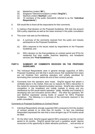 (a)    MobileOne Limited (“M1”);
      (b)    Singapore Telecommunications Limited (“SingTel”);
      (c)    StarHub Limited (“StarHub”); and
      (d)    10 members of the public (henceforth referred to as the “Individual
             Respondents”).

6.    IDA would like to thank all the respondents for their comments.

7.    In making a final decision on the Proposed Guidelines, IDA took into account
      IDA’s policy objectives as well as the views received in the public consultation.

8.    This cover note sets out the following:

      (a)    A summary of the comments received from the public and industry
             participants on the Proposed Guidelines;

      (b)    IDA’s response to the issues raised by respondents on the Proposed
             Guidelines; and

      (c)    IDA’s decision on the final guidelines on contract period and ETCs for
             residential End User mobile, fixed-line telephony, and broadband
             services (the “Final Guidelines”).


PART II:     SUMMARY OF COMMENTS RECEIVED ON THE PROPOSED
             GUIDELINES

9.    The Individual Respondents were in general strongly supportive of IDA’s
      Proposed Guidelines and felt that it would ensure that residential End Users
      are not hindered from switching operators and unfairly penalised for
      terminating their contracts before the end of their contract periods.

10.   Comments from the operators were mixed. SingTel argued that absent a
      verifiable failure in the market, there are no reasons for IDA’s intervention in
      the market for consumer telecommunication services. SingTel also noted that
      competition in the broadband and mobile markets is strong and any
      interference by IDA would restrict operators’ “ability, flexibility and creativity in
      developing new and innovative service offers”. The other two operators, M1
      and StarHub expressed varying levels of support for IDA’s Proposed
      Guidelines. The following is a summary of the comments received in the
      public consultation.

Comments on Proposed Guidelines on Contract Period

11.   Individual Respondents strongly supported IDA’s proposal to limit the duration
      of contract periods to no more than 24 months. In fact, one Individual
      Respondent expressed the view that a more stringent cap of 18 months would
      be ideal.

12.   On the other hand, SingTel argued against IDA’s proposal to cap the contract
      period to 24 months. SingTel opined that such a guideline would “deprive
      consumers of the opportunity to obtain attractive premiums … and services at

                                                                               Page 3 of 10
 