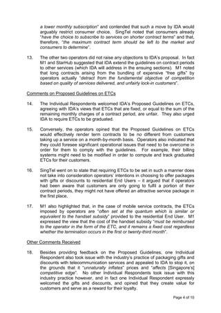 a lower monthly subscription” and contended that such a move by IDA would
      arguably restrict consumer choice. SingTel noted that consumers already
      “have the choice to subscribe to services on shorter contract terms” and that,
      therefore, “the maximum contract term should be left to the market and
      consumers to determine”.

13.   The other two operators did not raise any objections to IDA’s proposal. In fact
      M1 and StarHub suggested that IDA extend the guidelines on contract periods
      to other services (which IDA will address in the ensuing sections). M1 noted
      that long contracts arising from the bundling of expensive “free gifts” by
      operators actually “detract from the fundamental objective of competition
      based on quality of services delivered, and unfairly lock-in customers”.

Comments on Proposed Guidelines on ETCs

14.   The Individual Respondents welcomed IDA’s Proposed Guidelines on ETCs,
      agreeing with IDA’s views that ETCs that are fixed, or equal to the sum of the
      remaining monthly charges of a contract period, are unfair. They also urged
      IDA to require ETCs to be graduated.

15.   Conversely, the operators opined that the Proposed Guidelines on ETCs
      would effectively render term contracts to be no different from customers
      taking up a service on a month-by-month basis. Operators also indicated that
      they could foresee significant operational issues that need to be overcome in
      order for them to comply with the guidelines. For example, their billing
      systems might need to be modified in order to compute and track graduated
      ETCs for their customers.

16.   SingTel went on to state that requiring ETCs to be set in such a manner does
      not take into consideration operators’ intentions in choosing to offer packages
      with gifts or discounts to residential End Users – it argued that if operators
      had been aware that customers are only going to fulfil a portion of their
      contract periods, they might not have offered an attractive service package in
      the first place.

17.   M1 also highlighted that, in the case of mobile service contracts, the ETCs
      imposed by operators are “often set at the quantum which is similar or
      equivalent to the handset subsidy” provided to the residential End User. M1
      expressed the view that the cost of the handset subsidy “must be reimbursed
      to the operator in the form of the ETC, and it remains a fixed cost regardless
      whether the termination occurs in the first or twenty-third month”.

Other Comments Received

18.   Besides providing feedback on the Proposed Guidelines, one Individual
      Respondent also took issue with the industry’s practice of packaging gifts and
      discounts with telecommunication services and appealed to IDA to stop it, on
      the grounds that it “unnaturally inflates” prices and “affects [Singapore’s]
      competitive edge”. No other Individual Respondents took issue with this
      industry practice however, and in fact one Individual Respondent expressly
      welcomed the gifts and discounts, and opined that they create value for
      customers and serve as a reward for their loyalty.

                                                                          Page 4 of 10
 
