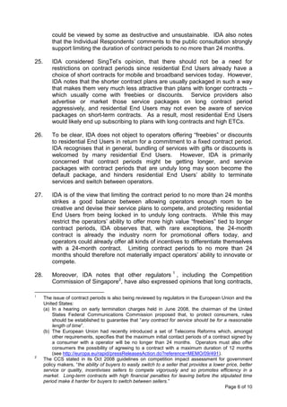 could be viewed by some as destructive and unsustainable. IDA also notes
          that the Individual Respondents’ comments to the public consultation strongly
          support limiting the duration of contract periods to no more than 24 months.

25.       IDA considered SingTel’s opinion, that there should not be a need for
          restrictions on contract periods since residential End Users already have a
          choice of short contracts for mobile and broadband services today. However,
          IDA notes that the shorter contract plans are usually packaged in such a way
          that makes them very much less attractive than plans with longer contracts –
          which usually come with freebies or discounts. Service providers also
          advertise or market those service packages on long contract period
          aggressively, and residential End Users may not even be aware of service
          packages on short-term contracts. As a result, most residential End Users
          would likely end up subscribing to plans with long contracts and high ETCs.

26.       To be clear, IDA does not object to operators offering “freebies” or discounts
          to residential End Users in return for a commitment to a fixed contract period.
          IDA recognises that in general, bundling of services with gifts or discounts is
          welcomed by many residential End Users. However, IDA is primarily
          concerned that contract periods might be getting longer, and service
          packages with contract periods that are unduly long may soon become the
          default package, and hinders residential End Users’ ability to terminate
          services and switch between operators.

27.       IDA is of the view that limiting the contract period to no more than 24 months
          strikes a good balance between allowing operators enough room to be
          creative and devise their service plans to compete, and protecting residential
          End Users from being locked in to unduly long contracts. While this may
          restrict the operators’ ability to offer more high value “freebies” tied to longer
          contract periods, IDA observes that, with rare exceptions, the 24-month
          contract is already the industry norm for promotional offers today, and
          operators could already offer all kinds of incentives to differentiate themselves
          with a 24-month contract. Limiting contract periods to no more than 24
          months should therefore not materially impact operators’ ability to innovate or
          compete.

28.       Moreover, IDA notes that other regulators 1 , including the Competition
          Commission of Singapore2, have also expressed opinions that long contracts,

1
      The issue of contract periods is also being reviewed by regulators in the European Union and the
      United States:
      (a) In a hearing on early termination charges held in June 2008, the chairman of the United
          States Federal Communications Commission proposed that, to protect consumers, rules
          should be established to guarantee that “any contract for service should be for a reasonable
          length of time”.
      (b) The European Union had recently introduced a set of Telecoms Reforms which, amongst
          other requirements, specifies that the maximum initial contact periods of a contract signed by
          a consumer with a operator will be no longer than 24 months. Operators must also offer
          consumers the possibility of agreeing to a contract with a maximum duration of 12 months
          (see http://europa.eu/rapid/pressReleasesAction.do?reference=MEMO/09/491).
2
      The CCS stated in its Oct 2008 guidelines on competition impact assessment for government
      policy makers, “the ability of buyers to easily switch to a seller that provides a lower price, better
      service or quality, incentivises sellers to compete vigorously and so promotes efficiency in a
      market. Long-term contracts with high financial penalties for leaving before the stipulated time
      period make it harder for buyers to switch between sellers.”
                                                                                              Page 6 of 10
 
