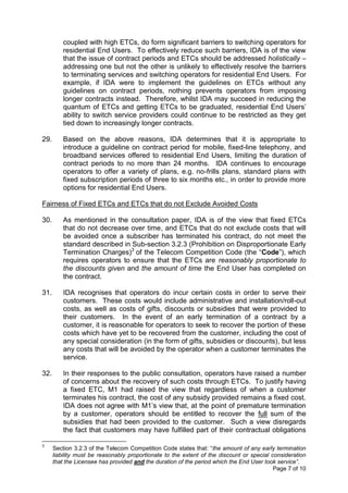 coupled with high ETCs, do form significant barriers to switching operators for
          residential End Users. To effectively reduce such barriers, IDA is of the view
          that the issue of contract periods and ETCs should be addressed holistically –
          addressing one but not the other is unlikely to effectively resolve the barriers
          to terminating services and switching operators for residential End Users. For
          example, if IDA were to implement the guidelines on ETCs without any
          guidelines on contract periods, nothing prevents operators from imposing
          longer contracts instead. Therefore, whilst IDA may succeed in reducing the
          quantum of ETCs and getting ETCs to be graduated, residential End Users’
          ability to switch service providers could continue to be restricted as they get
          tied down to increasingly longer contracts.

29.       Based on the above reasons, IDA determines that it is appropriate to
          introduce a guideline on contract period for mobile, fixed-line telephony, and
          broadband services offered to residential End Users, limiting the duration of
          contract periods to no more than 24 months. IDA continues to encourage
          operators to offer a variety of plans, e.g. no-frills plans, standard plans with
          fixed subscription periods of three to six months etc., in order to provide more
          options for residential End Users.

Fairness of Fixed ETCs and ETCs that do not Exclude Avoided Costs

30.       As mentioned in the consultation paper, IDA is of the view that fixed ETCs
          that do not decrease over time, and ETCs that do not exclude costs that will
          be avoided once a subscriber has terminated his contract, do not meet the
          standard described in Sub-section 3.2.3 (Prohibition on Disproportionate Early
          Termination Charges)3 of the Telecom Competition Code (the “Code”), which
          requires operators to ensure that the ETCs are reasonably proportionate to
          the discounts given and the amount of time the End User has completed on
          the contract.

31.       IDA recognises that operators do incur certain costs in order to serve their
          customers. These costs would include administrative and installation/roll-out
          costs, as well as costs of gifts, discounts or subsidies that were provided to
          their customers. In the event of an early termination of a contract by a
          customer, it is reasonable for operators to seek to recover the portion of these
          costs which have yet to be recovered from the customer, including the cost of
          any special consideration (in the form of gifts, subsidies or discounts), but less
          any costs that will be avoided by the operator when a customer terminates the
          service.

32.       In their responses to the public consultation, operators have raised a number
          of concerns about the recovery of such costs through ETCs. To justify having
          a fixed ETC, M1 had raised the view that regardless of when a customer
          terminates his contract, the cost of any subsidy provided remains a fixed cost.
          IDA does not agree with M1’s view that, at the point of premature termination
          by a customer, operators should be entitled to recover the full sum of the
          subsidies that had been provided to the customer. Such a view disregards
          the fact that customers may have fulfilled part of their contractual obligations

3
      Section 3.2.3 of the Telecom Competition Code states that: “the amount of any early termination
      liability must be reasonably proportionate to the extent of the discount or special consideration
      that the Licensee has provided and the duration of the period which the End User took service”.
                                                                                           Page 7 of 10
 