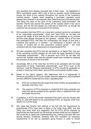 and operators have already recouped part of their costs. As highlighted in
      IDA’s consultation paper, IDA’s view is that an operator would continuously
      recoup the costs of any subsidy throughout the course of the customer’s
      contract period. Indeed, when designing a promotion, operators would
      already have factored in all subsidies when determining the promotional price.
      This being the case, at the point of the customer’s early termination, the
      operator should only recover the portion of the subsidy which it has yet to
      recover, and not the full subsidy via a flat-rate or fixed ETC, as though the
      customer has not served out any part of his contract.

33.   IDA considers that fixed ETCs on a long term contract cannot be considered
      to be “reasonably proportionate”, since such fixed ETCs do not take into
      account the length of time that the End User has completed on his contract
      and the costs already recouped by the operator. Instead, IDA is of the view
      that graduated ETCs, that take into consideration the length of time that a
      customer had served on a contract – by decreasing in tandem with the
      number of months left on the customer’s contract period – are more
      consistent with the Code requirement on proportionate ETCs.

34.   IDA also considers that ETCs that are equivalent to, or higher than, the sum
      of the remaining monthly charges do not meet the Code standard of being
      “reasonably proportionate”. This is because such ETCs do not take into
      account the variable costs that the operator would have avoided by stopping
      the provision of service to the End User.

35.   Accordingly, IDA is of the view that, for ETCs to be consistent with the Code
      requirement of being "reasonably proportionate", such ETCs must, at the
      minimum, meet the following requirements: (i) ETCs should be graduated on
      at least a month-by-month basis; and (ii) ETCs must exclude avoided costs.

36.   Based on the above reasons, IDA determines that it is appropriate to
      introduce a guideline on ETCs for mobile, fixed-line telephony, and broadband
      services offered to residential End Users, stipulating that:

      (a)   ETCs for contracts that are longer than three months are graduated (i.e.
            decrease over time); and

      (b)   The quantum of ETCs imposed on residential End Users excludes any
            costs that will be avoided by the operator when a residential End User
            terminates the service.

37.   A guideline on ETCs will provide residential End Users and the industry with
      clarity on what IDA deems to be proportionate ETCs, as required under Sub-
      section 3.2.3 of the Code.

38.   IDA notes that SingTel had referred to the fact that the requirement for
      proportionate ETCs have been in place in the Code since 2000, and that
      “there had never been any suggestion that the ETCs [ETCs imposed by
      SingTel that are fixed and/or do not exclude avoided costs] are not compliant”.
      IDA would like to clarify that notwithstanding this, nothing precludes IDA from
      issuing Advisory Guidelines clarifying what IDA considers as necessary
      requirements to be met by operators going forward in order to remain

                                                                          Page 8 of 10
 