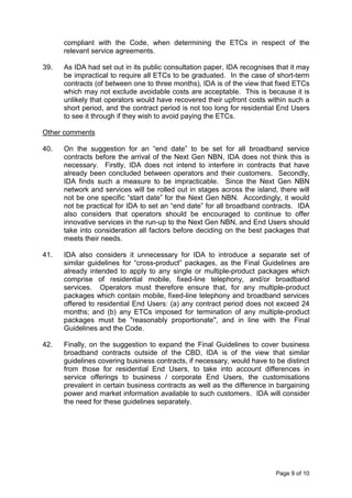 compliant with the Code, when determining the ETCs in respect of the
      relevant service agreements.

39.   As IDA had set out in its public consultation paper, IDA recognises that it may
      be impractical to require all ETCs to be graduated. In the case of short-term
      contracts (of between one to three months), IDA is of the view that fixed ETCs
      which may not exclude avoidable costs are acceptable. This is because it is
      unlikely that operators would have recovered their upfront costs within such a
      short period, and the contract period is not too long for residential End Users
      to see it through if they wish to avoid paying the ETCs.

Other comments

40.   On the suggestion for an “end date” to be set for all broadband service
      contracts before the arrival of the Next Gen NBN, IDA does not think this is
      necessary. Firstly, IDA does not intend to interfere in contracts that have
      already been concluded between operators and their customers. Secondly,
      IDA finds such a measure to be impracticable. Since the Next Gen NBN
      network and services will be rolled out in stages across the island, there will
      not be one specific “start date” for the Next Gen NBN. Accordingly, it would
      not be practical for IDA to set an “end date” for all broadband contracts. IDA
      also considers that operators should be encouraged to continue to offer
      innovative services in the run-up to the Next Gen NBN, and End Users should
      take into consideration all factors before deciding on the best packages that
      meets their needs.

41.   IDA also considers it unnecessary for IDA to introduce a separate set of
      similar guidelines for “cross-product” packages, as the Final Guidelines are
      already intended to apply to any single or multiple-product packages which
      comprise of residential mobile, fixed-line telephony, and/or broadband
      services. Operators must therefore ensure that, for any multiple-product
      packages which contain mobile, fixed-line telephony and broadband services
      offered to residential End Users: (a) any contract period does not exceed 24
      months; and (b) any ETCs imposed for termination of any multiple-product
      packages must be "reasonably proportionate", and in line with the Final
      Guidelines and the Code.

42.   Finally, on the suggestion to expand the Final Guidelines to cover business
      broadband contracts outside of the CBD, IDA is of the view that similar
      guidelines covering business contracts, if necessary, would have to be distinct
      from those for residential End Users, to take into account differences in
      service offerings to business / corporate End Users, the customisations
      prevalent in certain business contracts as well as the difference in bargaining
      power and market information available to such customers. IDA will consider
      the need for these guidelines separately.




                                                                          Page 9 of 10
 