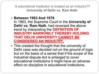 Is educational Institution is treated as an Industry??
University of Delhi vs. Ram Nath
 Between 1963 And 1978
In 1963, the Supreme Court in the University of
Delhi vs. Ram Nath, had reversed the above
trend by interpreting the DEFINITION OF
INDUSTRY NARROWLY THEREBY HOLDING
THAT DELHI UNIVERSITY CANNOT BE
CONSIDERED AN INDUSTRY.
 This created the thought that the university of
Delhi case was decided not on the ground of logic
but on the basis of a sense that if the scope of the
Industrial dispute Act is enlarged to cover
educational institutions it might have an adverse
effect on discipline in educational institutions.
 