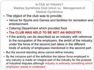 Is Club an Industry?
Madras Gymkhana Club Union vs. Management of
Madras Gymkhana
 The object of the club was to provide:
 Venue for Sports and Games and facilities for recreation and
entertainment.
 Catering Department which provided food
 The CLUB WAS HELD TO BE NOT AN INDUSTRY.
 if the activity can be described as an industry with reference
to the occupation of the employers, the ambit of the industry,
under the force of the second part takes in the different
kinds of activity of employees mentioned in the second part.
 But the second standing alone cannot define industry.
 By the inclusive part of the definition the labour force employed in
any industry is made an integral part of the industry for the purpose
of industrial disputes although industry is ordinarily something which
employers create or undertake”.
 