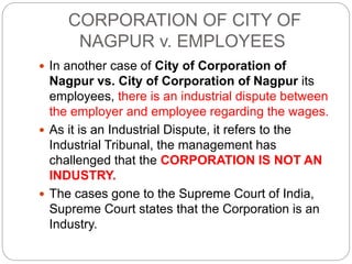 CORPORATION OF CITY OF
NAGPUR v. EMPLOYEES
 In another case of City of Corporation of
Nagpur vs. City of Corporation of Nagpur its
employees, there is an industrial dispute between
the employer and employee regarding the wages.
 As it is an Industrial Dispute, it refers to the
Industrial Tribunal, the management has
challenged that the CORPORATION IS NOT AN
INDUSTRY.
 The cases gone to the Supreme Court of India,
Supreme Court states that the Corporation is an
Industry.
 