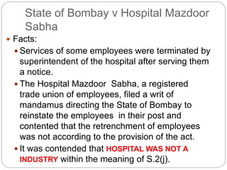 State of Bombay v Hospital Mazdoor
Sabha
 Facts:
 Services of some employees were terminated by
superintendent of the hospital after serving them
a notice.
 The Hospital Mazdoor Sabha, a registered
trade union of employees, filed a writ of
mandamus directing the State of Bombay to
reinstate the employees in their post and
contented that the retrenchment of employees
was not according to the provision of the act.
 It was contended that HOSPITAL WAS NOT A
INDUSTRY within the meaning of S.2(j).
 