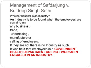 Management of Safdarjung v.
Kuldeep Singh Sethi.
Whether hospital is an Industry?
An Industry is to be found when the employees are
carrying on
any business ,
trade,
undertaking ,
manufacture or
calling of employers.
If they are not there is no Industry as such.
It was held that employees in a GOVERNMENT
HEALTH DEPARTMENT ARE NOT WORKMEN
ENGAGED IN AN INDUSTRY.
 