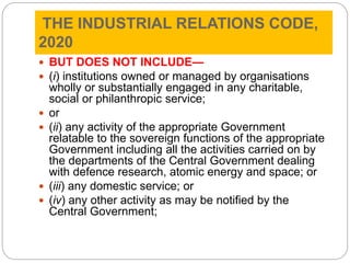 THE INDUSTRIAL RELATIONS CODE,
2020
 BUT DOES NOT INCLUDE—
 (i) institutions owned or managed by organisations
wholly or substantially engaged in any charitable,
social or philanthropic service;
 or
 (ii) any activity of the appropriate Government
relatable to the sovereign functions of the appropriate
Government including all the activities carried on by
the departments of the Central Government dealing
with defence research, atomic energy and space; or
 (iii) any domestic service; or
 (iv) any other activity as may be notified by the
Central Government;
 