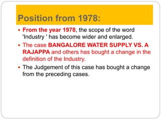 Position from 1978:
 From the year 1978, the scope of the word
'Industry ' has become wider and enlarged.
 The case BANGALORE WATER SUPPLY VS. A
RAJAPPA and others has bought a change in the
definition of the Industry.
 The Judgement of this case has bought a change
from the preceding cases.
 