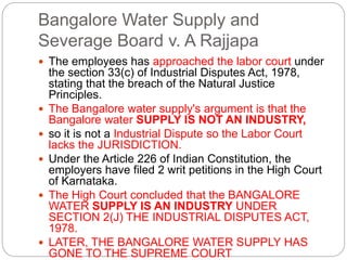 Bangalore Water Supply and
Severage Board v. A Rajjapa
 The employees has approached the labor court under
the section 33(c) of Industrial Disputes Act, 1978,
stating that the breach of the Natural Justice
Principles.
 The Bangalore water supply's argument is that the
Bangalore water SUPPLY IS NOT AN INDUSTRY,
 so it is not a Industrial Dispute so the Labor Court
lacks the JURISDICTION.
 Under the Article 226 of Indian Constitution, the
employers have filed 2 writ petitions in the High Court
of Karnataka.
 The High Court concluded that the BANGALORE
WATER SUPPLY IS AN INDUSTRY UNDER
SECTION 2(J) THE INDUSTRIAL DISPUTES ACT,
1978.
 LATER, THE BANGALORE WATER SUPPLY HAS
GONE TO THE SUPREME COURT
 