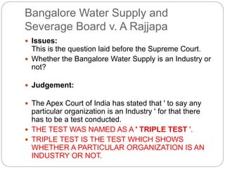 Bangalore Water Supply and
Severage Board v. A Rajjapa
 Issues:
This is the question laid before the Supreme Court.
 Whether the Bangalore Water Supply is an Industry or
not?
 Judgement:
 The Apex Court of India has stated that ' to say any
particular organization is an Industry ' for that there
has to be a test conducted.
 THE TEST WAS NAMED AS A ' TRIPLE TEST '.
 TRIPLE TEST IS THE TEST WHICH SHOWS
WHETHER A PARTICULAR ORGANIZATION IS AN
INDUSTRY OR NOT.
 